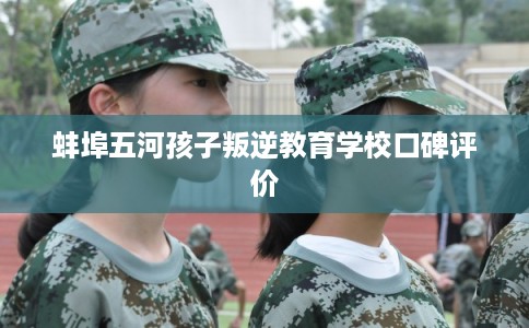 蚌埠五河孩子叛逆教育学校口碑评价 蚌埠五河孩子叛逆教育学校口碑评价