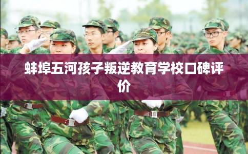 蚌埠五河孩子叛逆教育学校口碑评价 蚌埠五河孩子叛逆教育学校口碑评价