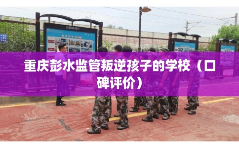重庆彭水监管叛逆孩子的学校（口碑评价）