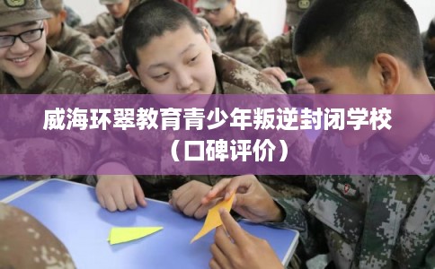 威海环翠教育青少年叛逆封闭学校（口碑评价）