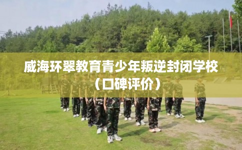 威海环翠教育青少年叛逆封闭学校（口碑评价）