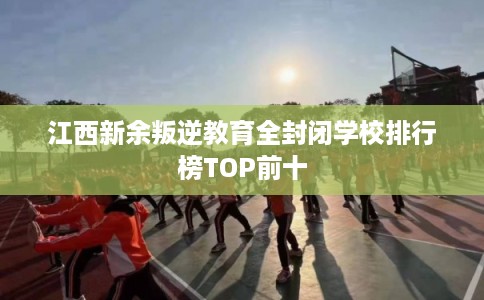 江西新余叛逆教育全封闭学校排行榜TOP前十 江西新余叛逆教育全封闭学校排行榜TOP前十