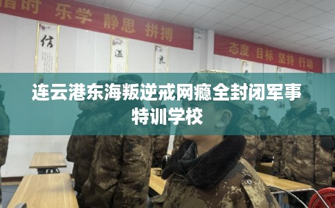 连云港东海叛逆戒网瘾全封闭军事特训学校 连云港东海叛逆戒网瘾全封闭军事特训学校
