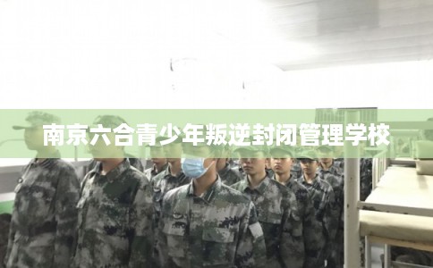 南京六合青少年叛逆封闭管理学校 南京六合青少年叛逆封闭管理学校