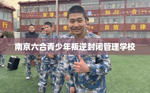 南京六合青少年叛逆封闭管理学校 南京六合青少年叛逆封闭管理学校