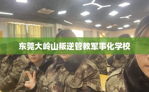 东莞大岭山叛逆管教军事化学校 东莞大岭山叛逆管教军事化学校