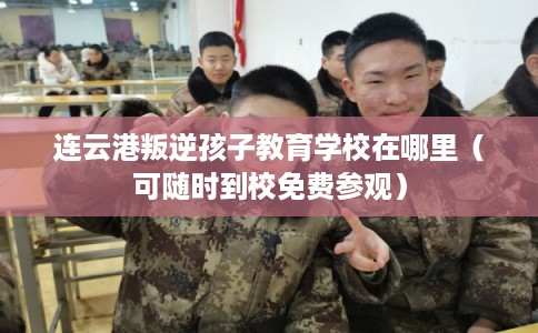 连云港叛逆孩子教育学校在哪里（可随时到校免费参观）