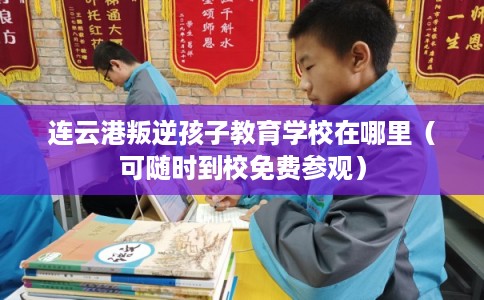 连云港叛逆孩子教育学校在哪里（可随时到校免费参观）