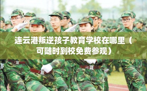 连云港叛逆孩子教育学校在哪里（可随时到校免费参观）