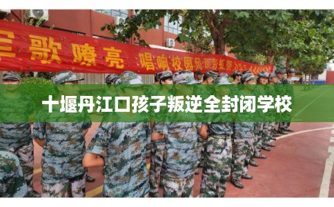 十堰丹江口孩子叛逆全封闭学校 十堰丹江口孩子叛逆全封闭学校