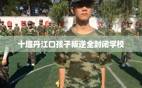十堰丹江口孩子叛逆全封闭学校 十堰丹江口孩子叛逆全封闭学校