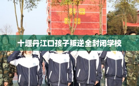 十堰丹江口孩子叛逆全封闭学校 十堰丹江口孩子叛逆全封闭学校