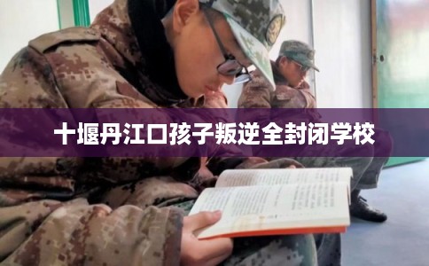 十堰丹江口孩子叛逆全封闭学校