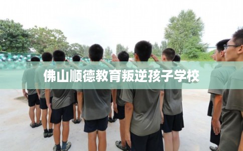 佛山顺德教育叛逆孩子学校 佛山顺德教育叛逆孩子学校