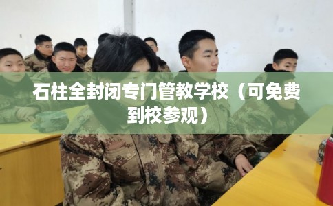 石柱全封闭专门管教学校（可免费到校参观）
