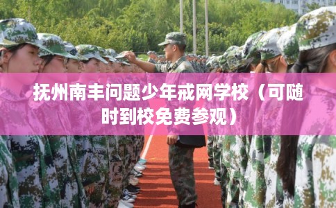 抚州南丰问题少年戒网学校（可随时到校免费参观）