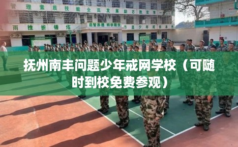 抚州南丰问题少年戒网学校（可随时到校免费参观）