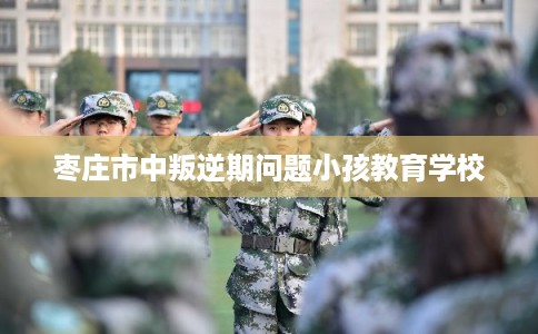 枣庄市中叛逆期问题小孩教育学校 枣庄市中叛逆期问题小孩教育学校