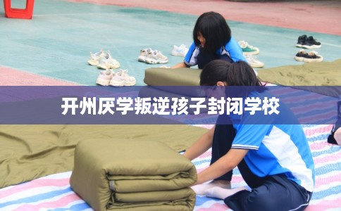 开州厌学叛逆孩子封闭学校 开州厌学叛逆孩子封闭学校
