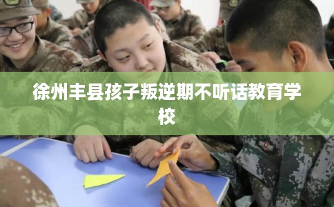 徐州丰县孩子叛逆期不听话教育学校
