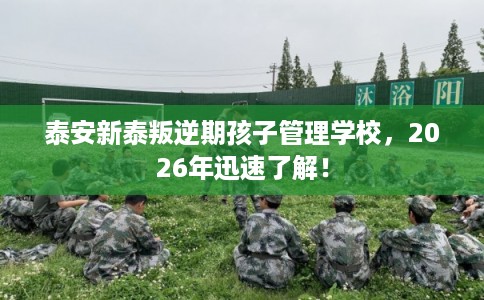 泰安新泰叛逆期孩子管理学校,2026年迅速了解! 泰安新泰叛逆期孩子管理学校,2026年迅速了解!