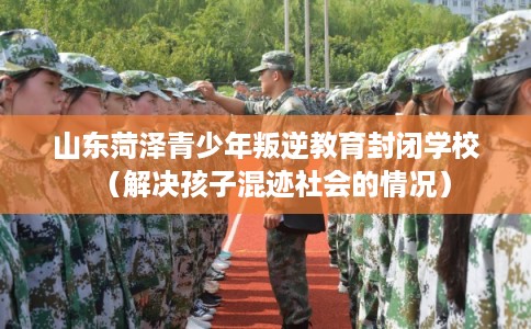 山东菏泽青少年叛逆教育封闭学校（解决孩子混迹社会的情况）