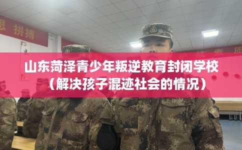 山东菏泽青少年叛逆教育封闭学校（解决孩子混迹社会的情况）