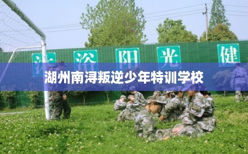 湖州南浔叛逆少年特训学校