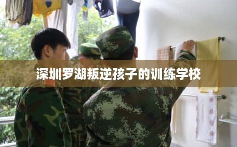 深圳罗湖叛逆孩子的训练学校