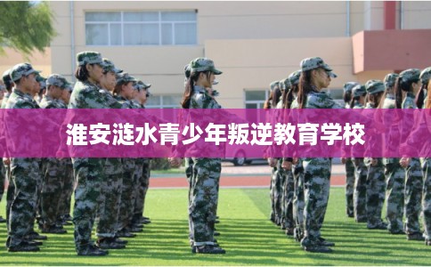 淮安涟水青少年叛逆教育学校