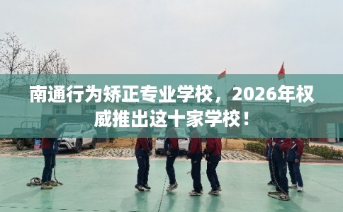 南通行为矫正专业学校，2026年权威推出这十家学校！