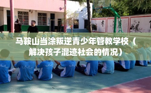 马鞍山当涂叛逆青少年管教学校(解决孩子混迹社会的情况) 马鞍山当涂叛逆青少年管教学校(解决孩子混迹社会的情况)