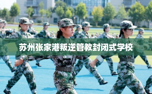 苏州张家港叛逆管教封闭式学校