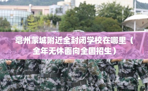 亳州蒙城附近全封闭学校在哪里(全年无休面向全国招生)