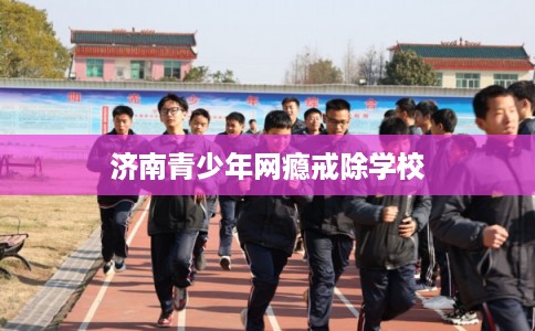 济南青少年网瘾戒除学校