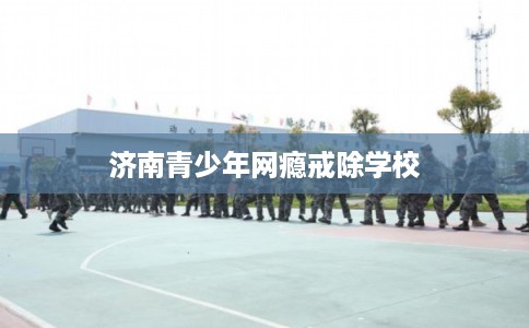 济南青少年网瘾戒除学校