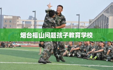 烟台福山问题孩子教育学校 烟台福山问题孩子教育学校