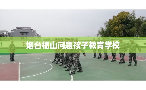 烟台福山问题孩子教育学校 烟台福山问题孩子教育学校