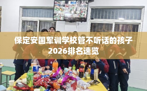 保定安国军训学校管不听话的孩子2026排名速览