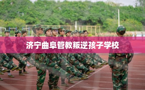 济宁曲阜管教叛逆孩子学校 济宁曲阜管教叛逆孩子学校