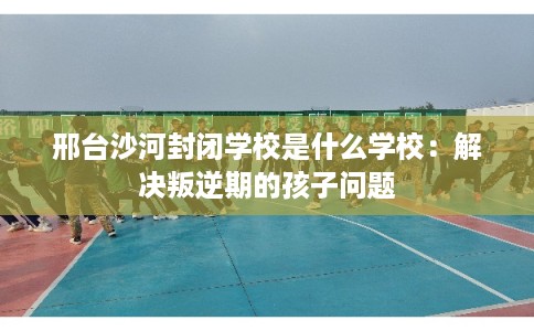 邢台沙河封闭学校是什么学校：解决叛逆期的孩子问题