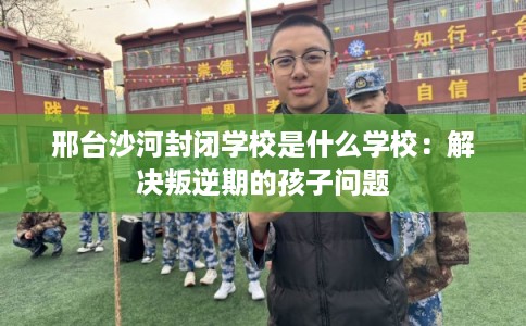 邢台沙河封闭学校是什么学校：解决叛逆期的孩子问题