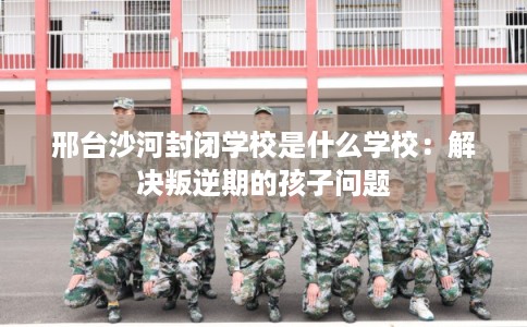 邢台沙河封闭学校是什么学校：解决叛逆期的孩子问题