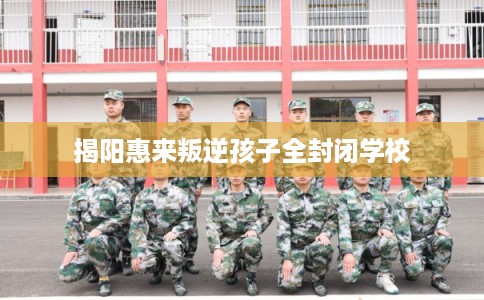 揭阳惠来叛逆孩子全封闭学校