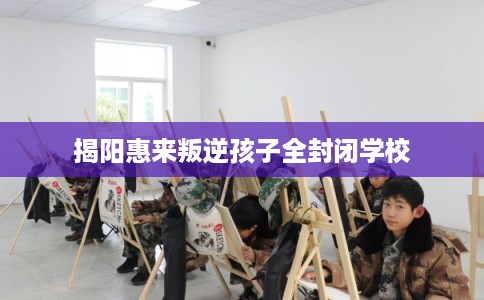 揭阳惠来叛逆孩子全封闭学校