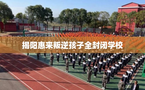 揭阳惠来叛逆孩子全封闭学校