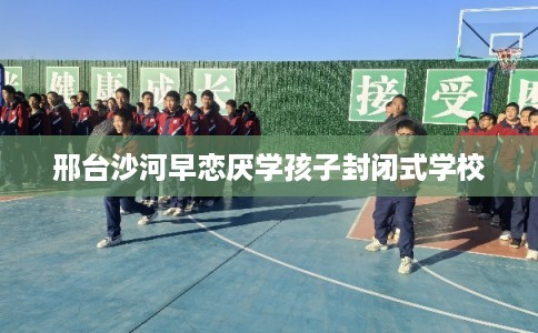 邢台沙河早恋厌学孩子封闭式学校 邢台沙河早恋厌学孩子封闭式学校