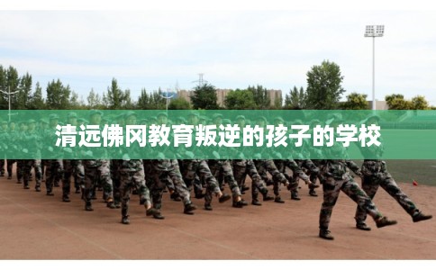 清远佛冈教育叛逆的孩子的学校