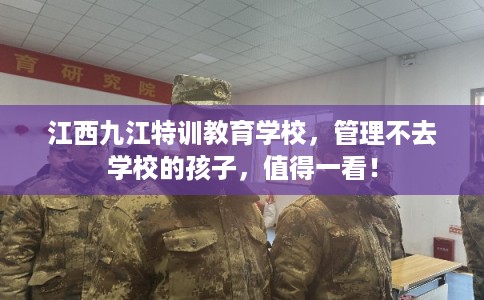 江西九江特训教育学校，管理不去学校的孩子，值得一看！
