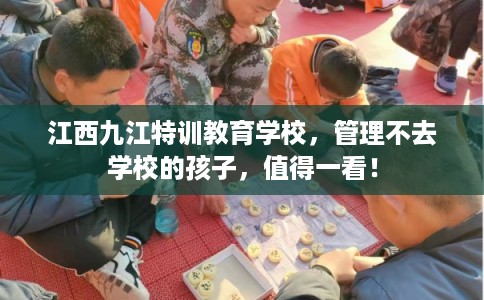 江西九江特训教育学校，管理不去学校的孩子，值得一看！